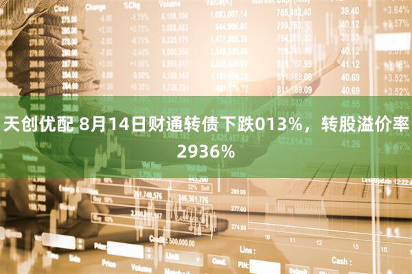 天创优配 8月14日财通转债下跌013%，转股溢价率2936%