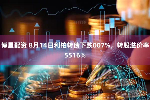 博星配资 8月14日利柏转债下跌007%，转股溢价率5516%