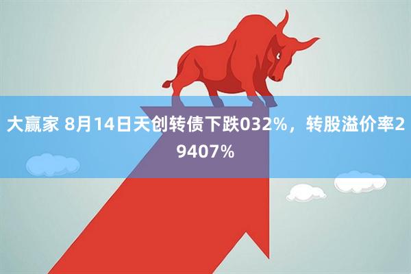 大赢家 8月14日天创转债下跌032%，转股溢价率29407%