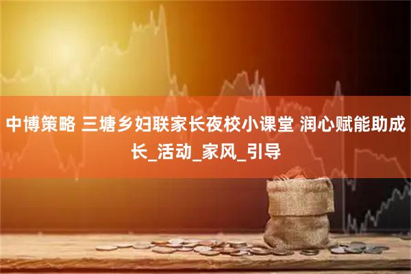 中博策略 三塘乡妇联家长夜校小课堂 润心赋能助成长_活动_家风_引导