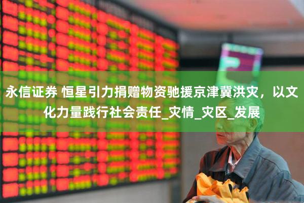 永信证券 恒星引力捐赠物资驰援京津冀洪灾，以文化力量践行社会责任_灾情_灾区_发展