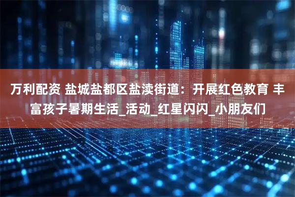 万利配资 盐城盐都区盐渎街道：开展红色教育 丰富孩子暑期生活_活动_红星闪闪_小朋友们