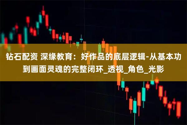 钻石配资 深缘教育：好作品的底层逻辑-从基本功到画面灵魂的完整闭环_透视_角色_光影