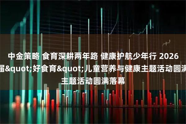 中金策略 食育深耕两年路 健康护航少年行 2026第二届"好食育"儿童营养与健康主题活动圆满落幕