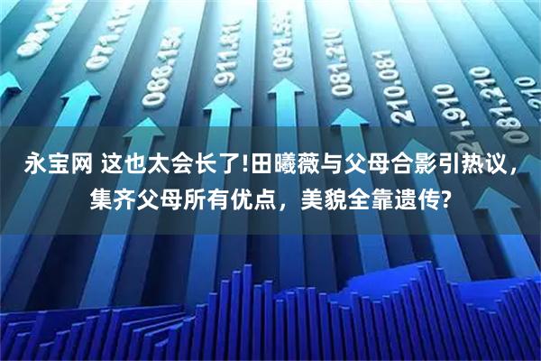 永宝网 这也太会长了!田曦薇与父母合影引热议，集齐父母所有优点，美貌全靠遗传?