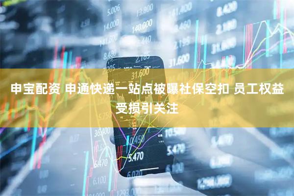 申宝配资 申通快递一站点被曝社保空扣 员工权益受损引关注