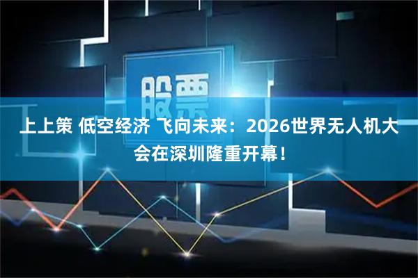 上上策 低空经济 飞向未来：2026世界无人机大会在深圳隆重开幕！
