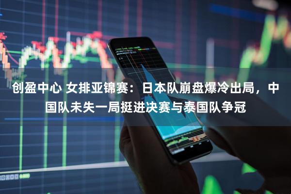 创盈中心 女排亚锦赛：日本队崩盘爆冷出局，中国队未失一局挺进决赛与泰国队争冠
